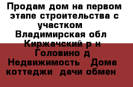 Продам дом на первом этапе строительства с участком - Владимирская обл., Киржачский р-н, Головино д. Недвижимость » Дома, коттеджи, дачи обмен   